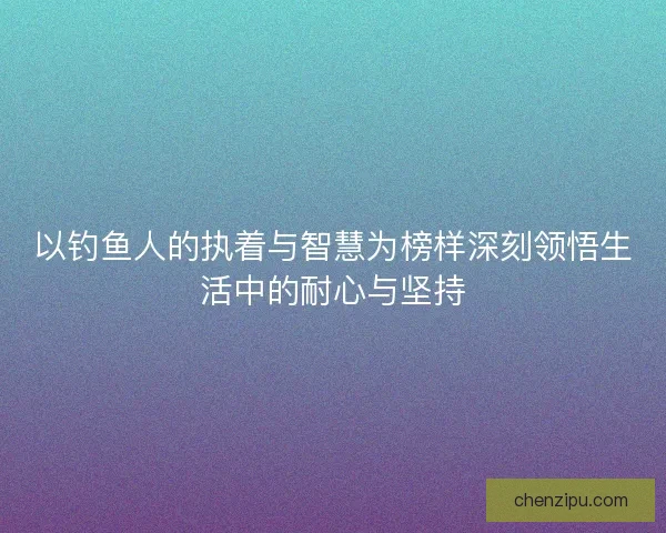 以钓鱼人的执着与智慧为榜样深刻领悟生活中的耐心与坚持