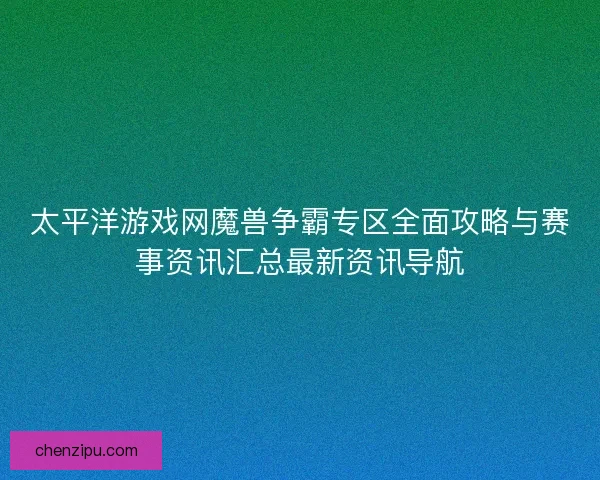 太平洋游戏网魔兽争霸专区全面攻略与赛事资讯汇总最新资讯导航
