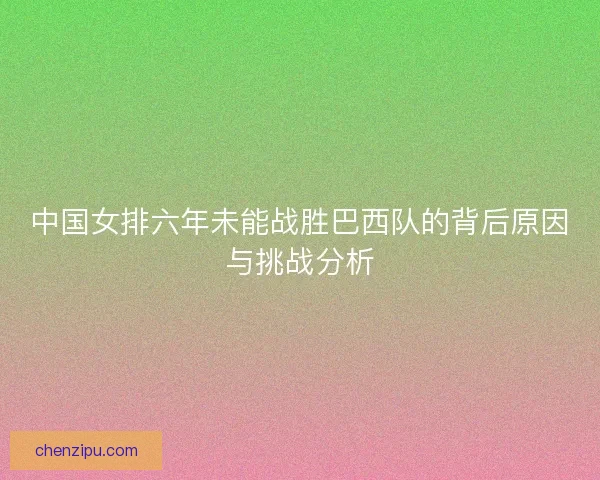 中国女排六年未能战胜巴西队的背后原因与挑战分析