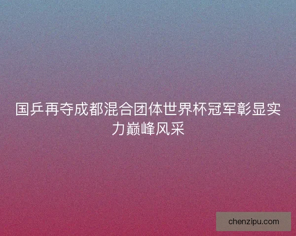 国乒再夺成都混合团体世界杯冠军彰显实力巅峰风采