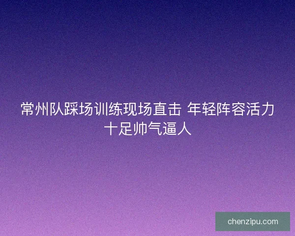常州队踩场训练现场直击 年轻阵容活力十足帅气逼人