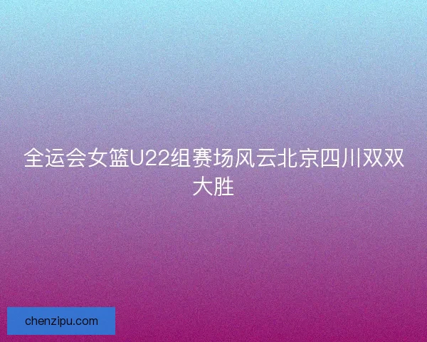 全运会女篮U22组赛场风云北京四川双双大胜